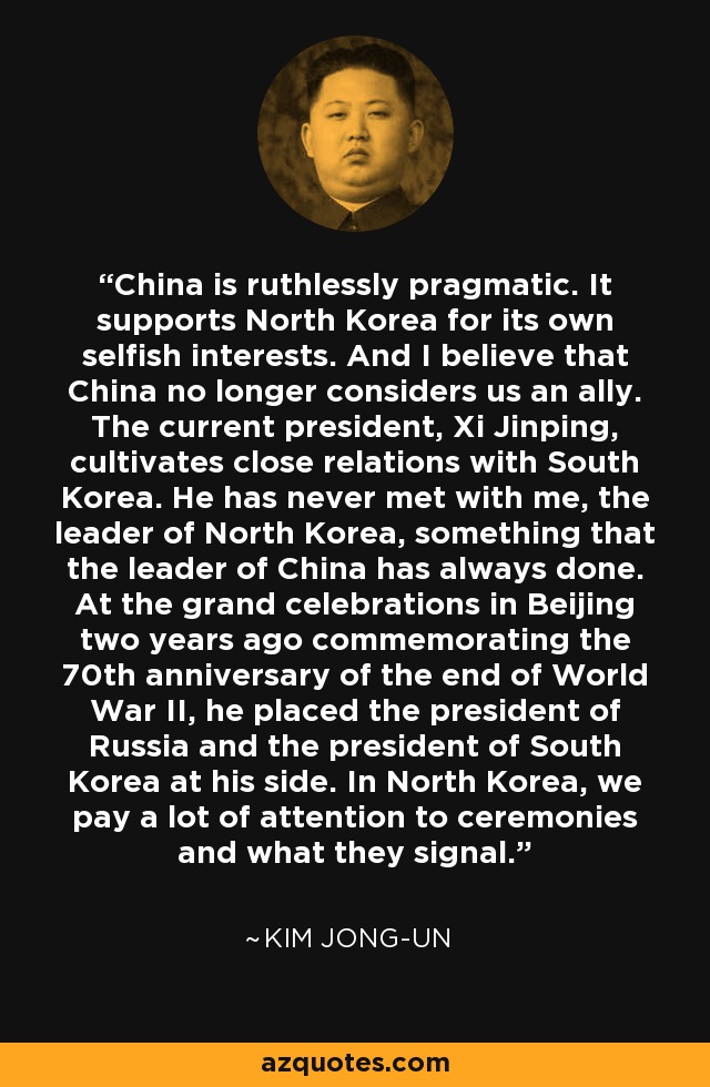 China is ruthlessly pragmatic. It supports North Korea for its own selfish interests. And I believe that China no longer considers us an ally. The current president, Xi Jinping, cultivates close relations with South Korea. He has never met with me, the leader of North Korea, something that the leader of China has always done. At the grand celebrations in Beijing two years ago commemorating the 70th anniversary of the end of World War II, he placed the president of Russia and the president of South Korea at his side. In North Korea, we pay a lot of attention to ceremonies and what they signal. - Fareed Zakaria