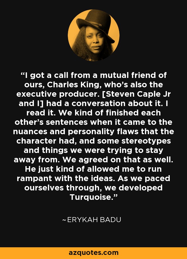 I got a call from a mutual friend of ours, Charles King, who's also the executive producer. [Steven Caple Jr and I] had a conversation about it. I read it. We kind of finished each other's sentences when it came to the nuances and personality flaws that the character had, and some stereotypes and things we were trying to stay away from. We agreed on that as well. He just kind of allowed me to run rampant with the ideas. As we paced ourselves through, we developed Turquoise. - Erykah Badu