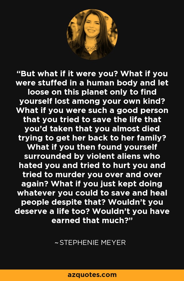 But what if it were you? What if you were stuffed in a human body and let loose on this planet only to find yourself lost among your own kind? What if you were such a good person that you tried to save the life that you'd taken that you almost died trying to get her back to her family? What if you then found yourself surrounded by violent aliens who hated you and tried to hurt you and tried to murder you over and over again? What if you just kept doing whatever you could to save and heal people despite that? Wouldn't you deserve a life too? Wouldn't you have earned that much? - Stephenie Meyer