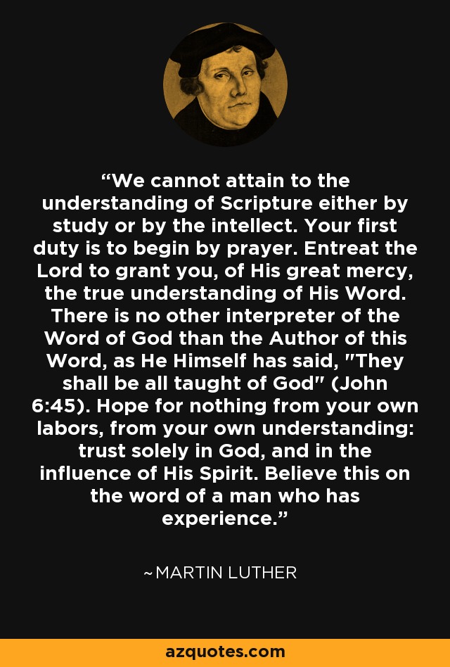 We cannot attain to the understanding of Scripture either by study or by the intellect. Your first duty is to begin by prayer. Entreat the Lord to grant you, of His great mercy, the true understanding of His Word. There is no other interpreter of the Word of God than the Author of this Word, as He Himself has said, 