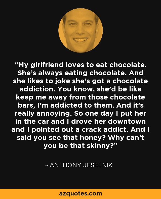 My girlfriend loves to eat chocolate. She's always eating chocolate. And she likes to joke she's got a chocolate addiction. You know, she'd be like keep me away from those chocolate bars, I'm addicted to them. And it's really annoying. So one day I put her in the car and I drove her downtown and I pointed out a crack addict. And I said you see that honey? Why can't you be that skinny? - Anthony Jeselnik