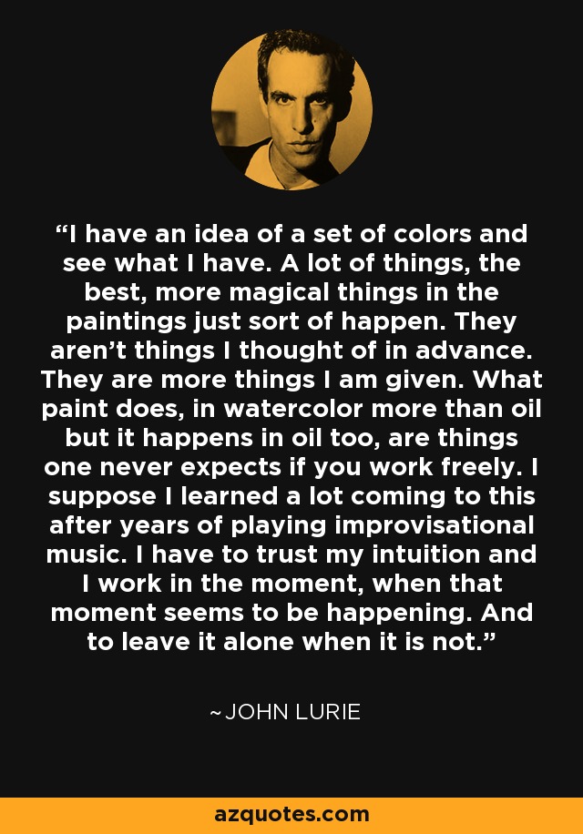 I have an idea of a set of colors and see what I have. A lot of things, the best, more magical things in the paintings just sort of happen. They aren't things I thought of in advance. They are more things I am given. What paint does, in watercolor more than oil but it happens in oil too, are things one never expects if you work freely. I suppose I learned a lot coming to this after years of playing improvisational music. I have to trust my intuition and I work in the moment, when that moment seems to be happening. And to leave it alone when it is not. - John Lurie