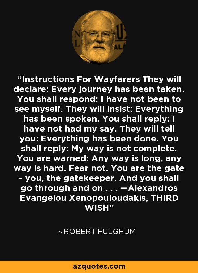 Instructions For Wayfarers They will declare: Every journey has been taken. You shall respond: I have not been to see myself. They will insist: Everything has been spoken. You shall reply: I have not had my say. They will tell you: Everything has been done. You shall reply: My way is not complete. You are warned: Any way is long, any way is hard. Fear not. You are the gate - you, the gatekeeper. And you shall go through and on . . . —Alexandros Evangelou Xenopouloudakis, THIRD WISH - Robert Fulghum
