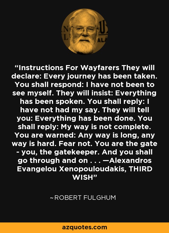 Instructions For Wayfarers They will declare: Every journey has been taken. You shall respond: I have not been to see myself. They will insist: Everything has been spoken. You shall reply: I have not had my say. They will tell you: Everything has been done. You shall reply: My way is not complete. You are warned: Any way is long, any way is hard. Fear not. You are the gate - you, the gatekeeper. And you shall go through and on . . . —Alexandros Evangelou Xenopouloudakis, THIRD WISH - Robert Fulghum