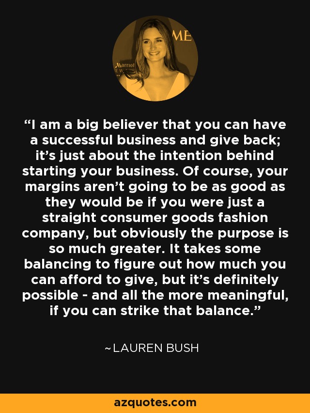 I am a big believer that you can have a successful business and give back; it's just about the intention behind starting your business. Of course, your margins aren't going to be as good as they would be if you were just a straight consumer goods fashion company, but obviously the purpose is so much greater. It takes some balancing to figure out how much you can afford to give, but it's definitely possible - and all the more meaningful, if you can strike that balance. - Lauren Bush