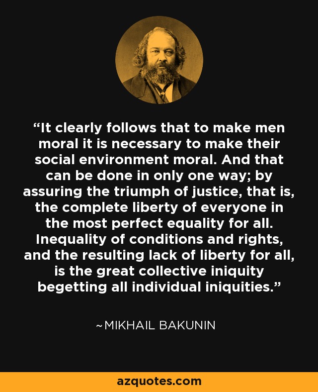 It clearly follows that to make men moral it is necessary to make their social environment moral. And that can be done in only one way; by assuring the triumph of justice, that is, the complete liberty of everyone in the most perfect equality for all. Inequality of conditions and rights, and the resulting lack of liberty for all, is the great collective iniquity begetting all individual iniquities. - Mikhail Bakunin