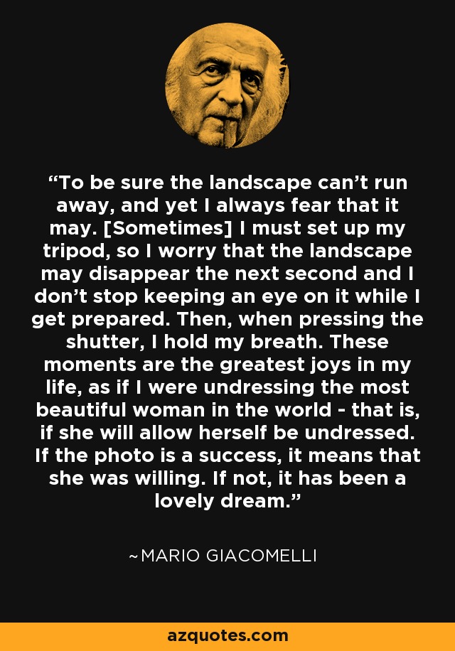 To be sure the landscape can't run away, and yet I always fear that it may. [Sometimes] I must set up my tripod, so I worry that the landscape may disappear the next second and I don't stop keeping an eye on it while I get prepared. Then, when pressing the shutter, I hold my breath. These moments are the greatest joys in my life, as if I were undressing the most beautiful woman in the world - that is, if she will allow herself be undressed. If the photo is a success, it means that she was willing. If not, it has been a lovely dream. - Mario Giacomelli