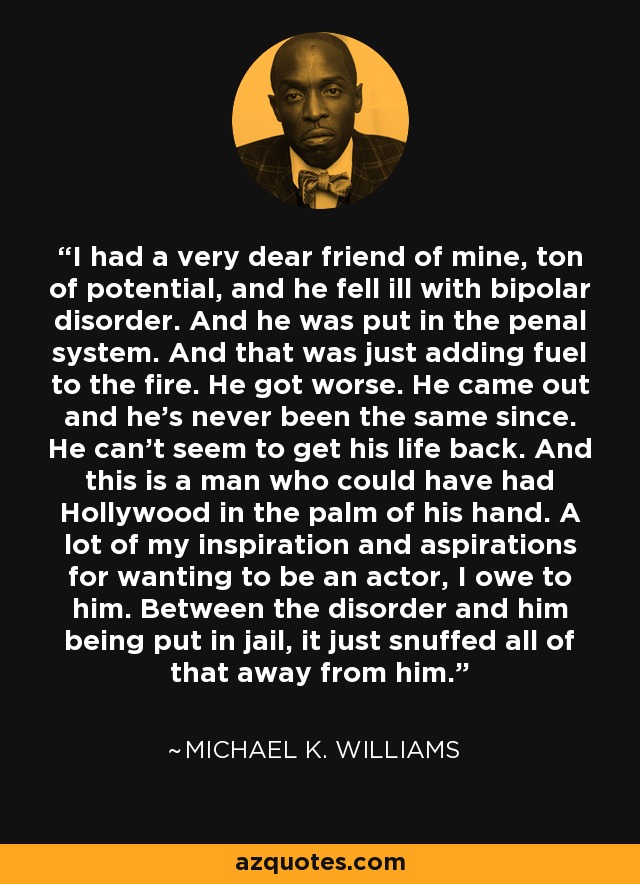 I had a very dear friend of mine, ton of potential, and he fell ill with bipolar disorder. And he was put in the penal system. And that was just adding fuel to the fire. He got worse. He came out and he's never been the same since. He can't seem to get his life back. And this is a man who could have had Hollywood in the palm of his hand. A lot of my inspiration and aspirations for wanting to be an actor, I owe to him. Between the disorder and him being put in jail, it just snuffed all of that away from him. - Michael K. Williams