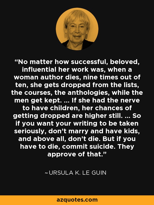 No matter how successful, beloved, influential her work was, when a woman author dies, nine times out of ten, she gets dropped from the lists, the courses, the anthologies, while the men get kept. ... If she had the nerve to have children, her chances of getting dropped are higher still. ... So if you want your writing to be taken seriously, don't marry and have kids, and above all, don't die. But if you have to die, commit suicide. They approve of that. - Ursula K. Le Guin