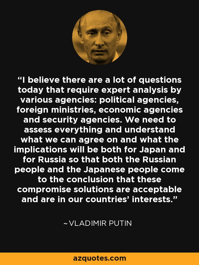 I believe there are a lot of questions today that require expert analysis by various agencies: political agencies, foreign ministries, economic agencies and security agencies. We need to assess everything and understand what we can agree on and what the implications will be both for Japan and for Russia so that both the Russian people and the Japanese people come to the conclusion that these compromise solutions are acceptable and are in our countries' interests. - Vladimir Putin