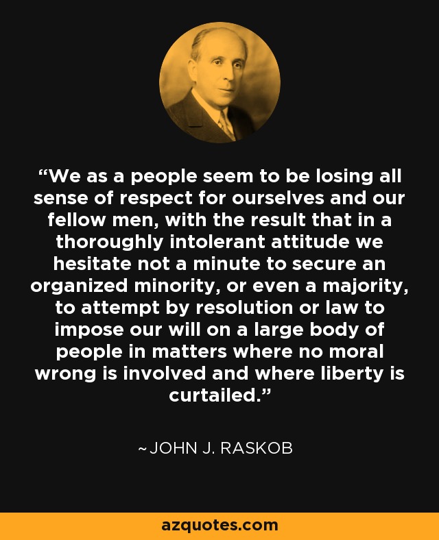 We as a people seem to be losing all sense of respect for ourselves and our fellow men, with the result that in a thoroughly intolerant attitude we hesitate not a minute to secure an organized minority, or even a majority, to attempt by resolution or law to impose our will on a large body of people in matters where no moral wrong is involved and where liberty is curtailed. - John J. Raskob