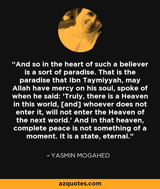 And so in the heart of such a believer is a sort of paradise. That is the paradise that Ibn Taymiyyah, may Allah have mercy on his soul, spoke of when he said: 'Truly, there is a Heaven in this world, [and] whoever does not enter it, will not enter the Heaven of the next world.' And in that heaven, complete peace is not something of a moment. It is a state, eternal. - Yasmin Mogahed