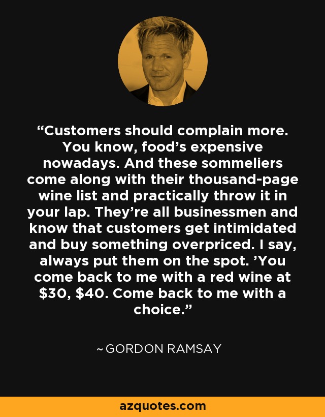 Customers should complain more. You know, food's expensive nowadays. And these sommeliers come along with their thousand-page wine list and practically throw it in your lap. They're all businessmen and know that customers get intimidated and buy something overpriced. I say, always put them on the spot. 'You come back to me with a red wine at $30, $40. Come back to me with a choice.' - Gordon Ramsay
