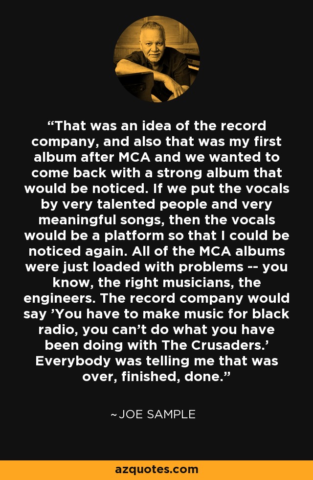 That was an idea of the record company, and also that was my first album after MCA and we wanted to come back with a strong album that would be noticed. If we put the vocals by very talented people and very meaningful songs, then the vocals would be a platform so that I could be noticed again. All of the MCA albums were just loaded with problems -- you know, the right musicians, the engineers. The record company would say 'You have to make music for black radio, you can't do what you have been doing with The Crusaders.' Everybody was telling me that was over, finished, done. - Joe Sample