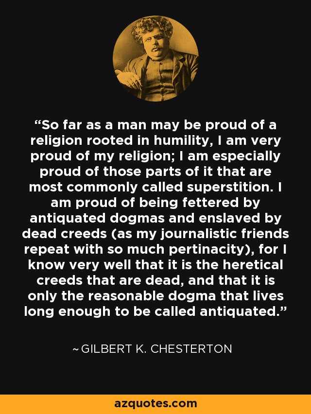 So far as a man may be proud of a religion rooted in humility, I am very proud of my religion; I am especially proud of those parts of it that are most commonly called superstition. I am proud of being fettered by antiquated dogmas and enslaved by dead creeds (as my journalistic friends repeat with so much pertinacity), for I know very well that it is the heretical creeds that are dead, and that it is only the reasonable dogma that lives long enough to be called antiquated. - Gilbert K. Chesterton