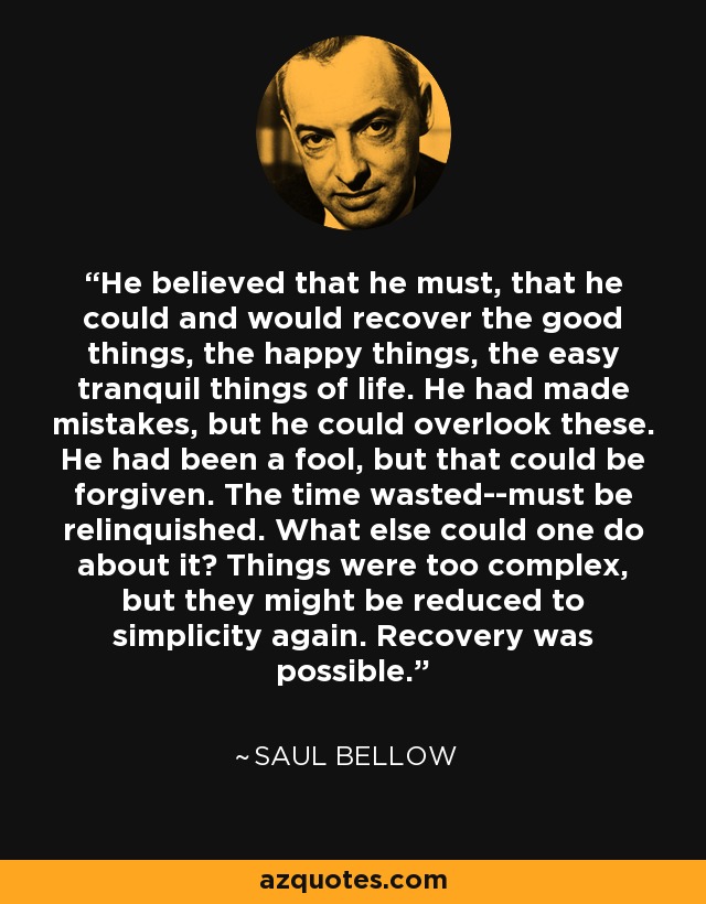 He believed that he must, that he could and would recover the good things, the happy things, the easy tranquil things of life. He had made mistakes, but he could overlook these. He had been a fool, but that could be forgiven. The time wasted--must be relinquished. What else could one do about it? Things were too complex, but they might be reduced to simplicity again. Recovery was possible. - Saul Bellow