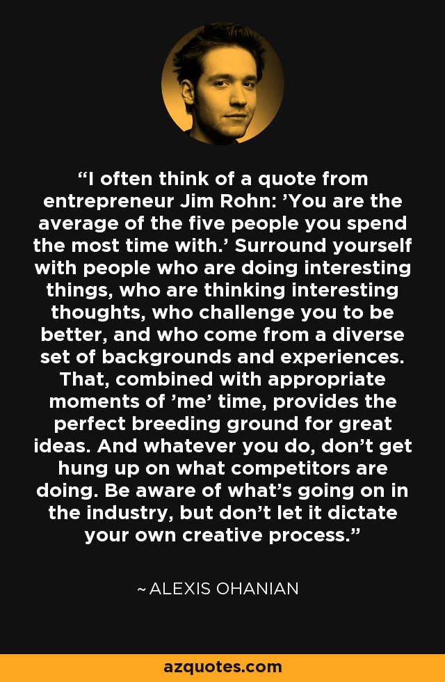 I often think of a quote from entrepreneur Jim Rohn: 'You are the average of the five people you spend the most time with.' Surround yourself with people who are doing interesting things, who are thinking interesting thoughts, who challenge you to be better, and who come from a diverse set of backgrounds and experiences. That, combined with appropriate moments of 'me' time, provides the perfect breeding ground for great ideas. And whatever you do, don't get hung up on what competitors are doing. Be aware of what's going on in the industry, but don't let it dictate your own creative process. - Alexis Ohanian
