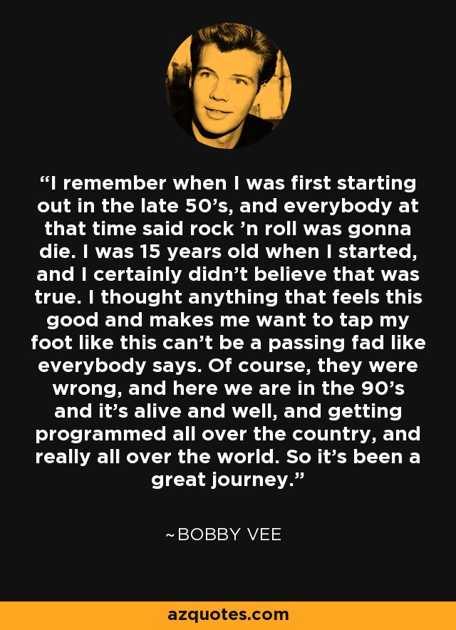 I remember when I was first starting out in the late 50's, and everybody at that time said rock 'n roll was gonna die. I was 15 years old when I started, and I certainly didn't believe that was true. I thought anything that feels this good and makes me want to tap my foot like this can't be a passing fad like everybody says. Of course, they were wrong, and here we are in the 90's and it's alive and well, and getting programmed all over the country, and really all over the world. So it's been a great journey. - Bobby Vee