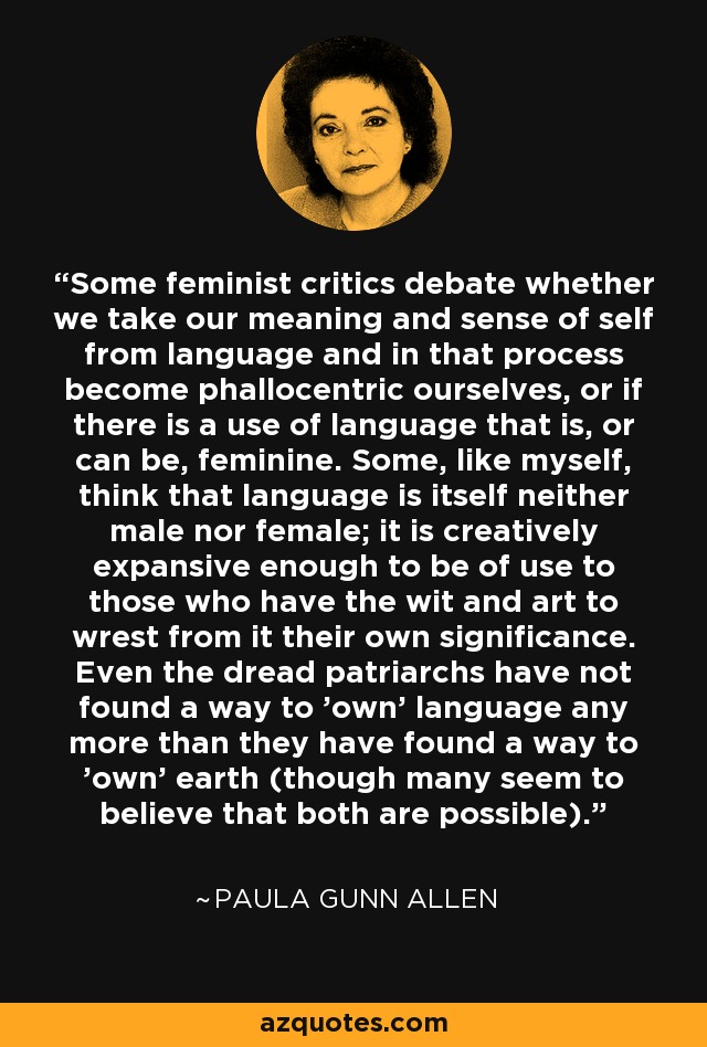 Some feminist critics debate whether we take our meaning and sense of self from language and in that process become phallocentric ourselves, or if there is a use of language that is, or can be, feminine. Some, like myself, think that language is itself neither male nor female; it is creatively expansive enough to be of use to those who have the wit and art to wrest from it their own significance. Even the dread patriarchs have not found a way to 'own' language any more than they have found a way to 'own' earth (though many seem to believe that both are possible). - Paula Gunn Allen