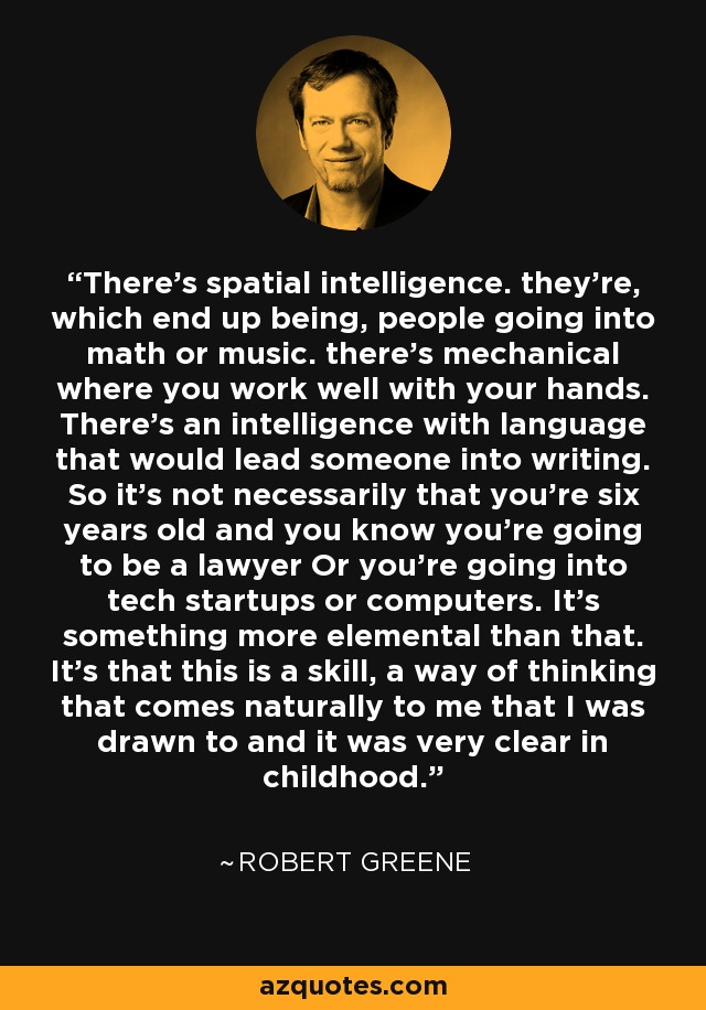 There's spatial intelligence. they're, which end up being, people going into math or music. there's mechanical where you work well with your hands. There's an intelligence with language that would lead someone into writing. So it's not necessarily that you're six years old and you know you're going to be a lawyer Or you're going into tech startups or computers. It's something more elemental than that. It's that this is a skill, a way of thinking that comes naturally to me that I was drawn to and it was very clear in childhood. - Robert Greene