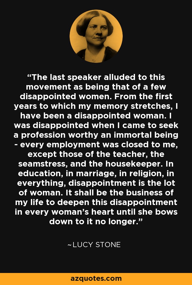 The last speaker alluded to this movement as being that of a few disappointed women. From the first years to which my memory stretches, I have been a disappointed woman. I was disappointed when I came to seek a profession worthy an immortal being - every employment was closed to me, except those of the teacher, the seamstress, and the housekeeper. In education, in marriage, in religion, in everything, disappointment is the lot of woman. It shall be the business of my life to deepen this disappointment in every woman's heart until she bows down to it no longer. - Lucy Stone