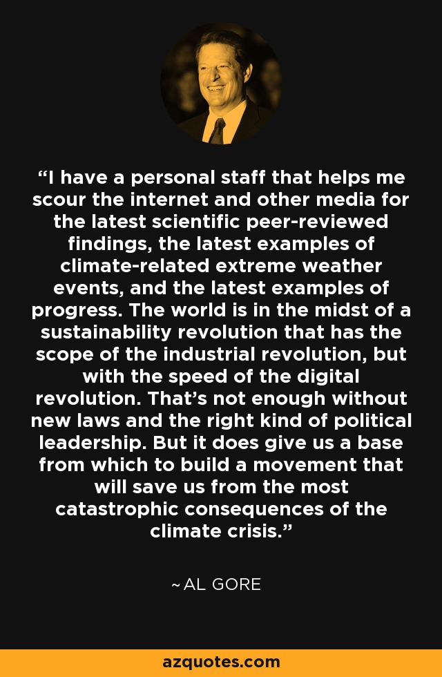 I have a personal staff that helps me scour the internet and other media for the latest scientific peer-reviewed findings, the latest examples of climate-related extreme weather events, and the latest examples of progress. The world is in the midst of a sustainability revolution that has the scope of the industrial revolution, but with the speed of the digital revolution. That's not enough without new laws and the right kind of political leadership. But it does give us a base from which to build a movement that will save us from the most catastrophic consequences of the climate crisis. - Al Gore