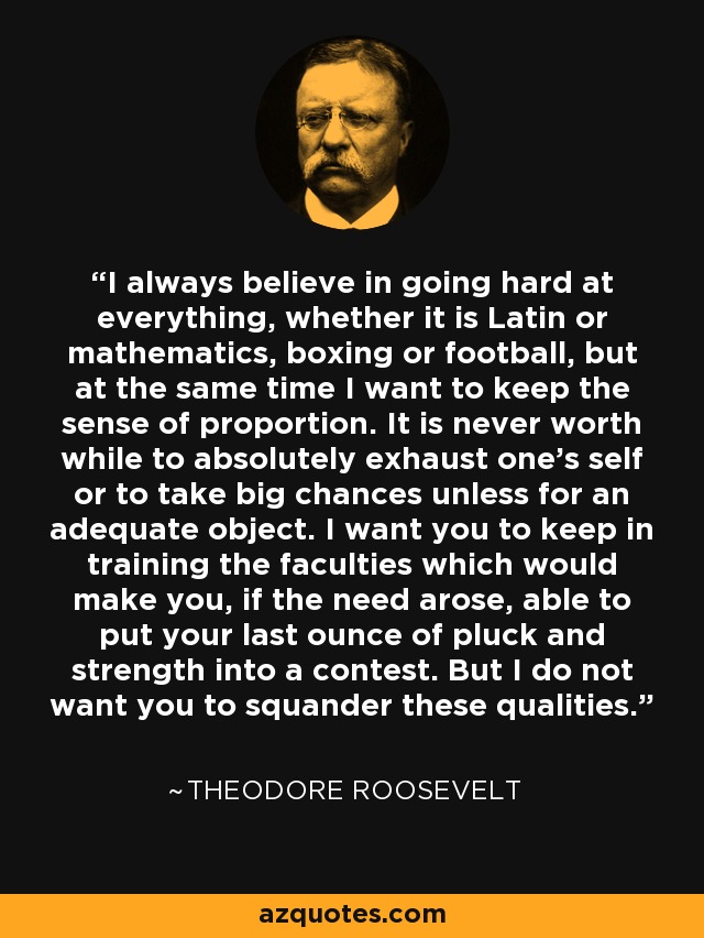 I always believe in going hard at everything, whether it is Latin or mathematics, boxing or football, but at the same time I want to keep the sense of proportion. It is never worth while to absolutely exhaust one's self or to take big chances unless for an adequate object. I want you to keep in training the faculties which would make you, if the need arose, able to put your last ounce of pluck and strength into a contest. But I do not want you to squander these qualities. - Theodore Roosevelt