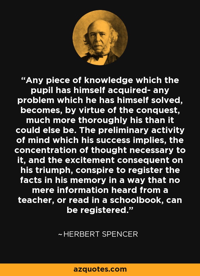 Any piece of knowledge which the pupil has himself acquired- any problem which he has himself solved, becomes, by virtue of the conquest, much more thoroughly his than it could else be. The preliminary activity of mind which his success implies, the concentration of thought necessary to it, and the excitement consequent on his triumph, conspire to register the facts in his memory in a way that no mere information heard from a teacher, or read in a schoolbook, can be registered. - Herbert Spencer