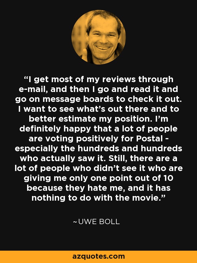 I get most of my reviews through e-mail, and then I go and read it and go on message boards to check it out. I want to see what's out there and to better estimate my position. I'm definitely happy that a lot of people are voting positively for Postal - especially the hundreds and hundreds who actually saw it. Still, there are a lot of people who didn't see it who are giving me only one point out of 10 because they hate me, and it has nothing to do with the movie. - Uwe Boll