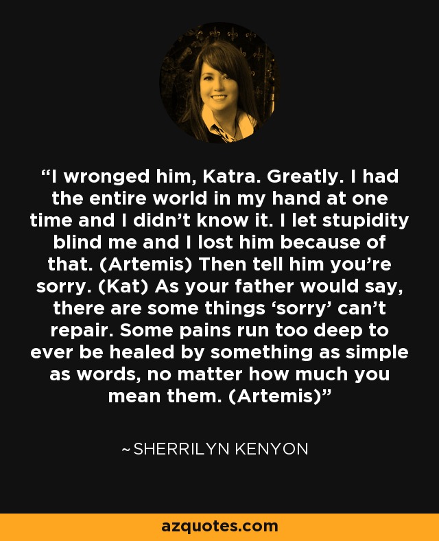 I wronged him, Katra. Greatly. I had the entire world in my hand at one time and I didn’t know it. I let stupidity blind me and I lost him because of that. (Artemis) Then tell him you’re sorry. (Kat) As your father would say, there are some things ‘sorry’ can’t repair. Some pains run too deep to ever be healed by something as simple as words, no matter how much you mean them. (Artemis) - Sherrilyn Kenyon