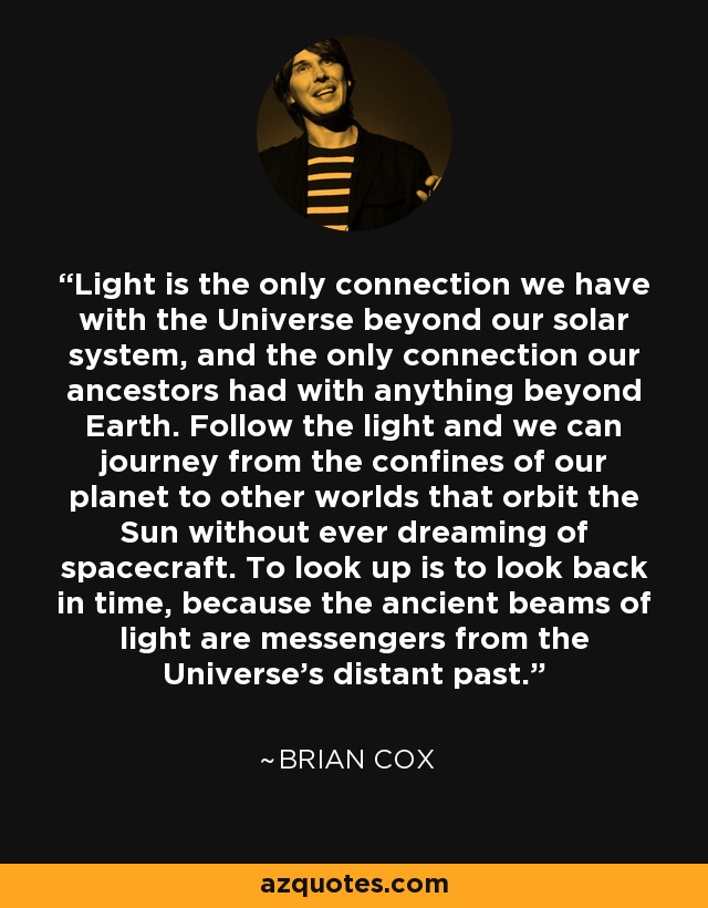 Light is the only connection we have with the Universe beyond our solar system, and the only connection our ancestors had with anything beyond Earth. Follow the light and we can journey from the confines of our planet to other worlds that orbit the Sun without ever dreaming of spacecraft. To look up is to look back in time, because the ancient beams of light are messengers from the Universe's distant past. - Brian Cox