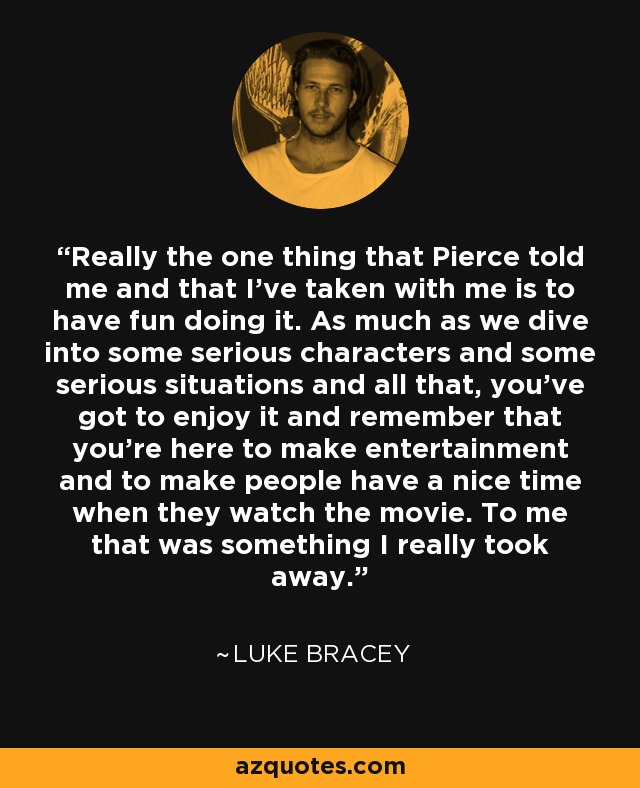 Really the one thing that Pierce told me and that I've taken with me is to have fun doing it. As much as we dive into some serious characters and some serious situations and all that, you've got to enjoy it and remember that you're here to make entertainment and to make people have a nice time when they watch the movie. To me that was something I really took away. - Luke Bracey