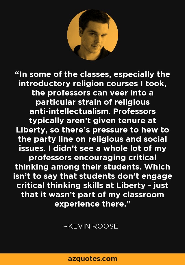 In some of the classes, especially the introductory religion courses I took, the professors can veer into a particular strain of religious anti-intellectualism. Professors typically aren't given tenure at Liberty, so there's pressure to hew to the party line on religious and social issues. I didn't see a whole lot of my professors encouraging critical thinking among their students. Which isn't to say that students don't engage critical thinking skills at Liberty - just that it wasn't part of my classroom experience there. - Kevin Roose