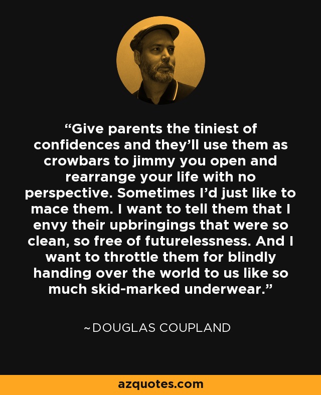 Give parents the tiniest of confidences and they'll use them as crowbars to jimmy you open and rearrange your life with no perspective. Sometimes I'd just like to mace them. I want to tell them that I envy their upbringings that were so clean, so free of futurelessness. And I want to throttle them for blindly handing over the world to us like so much skid-marked underwear. - Douglas Coupland