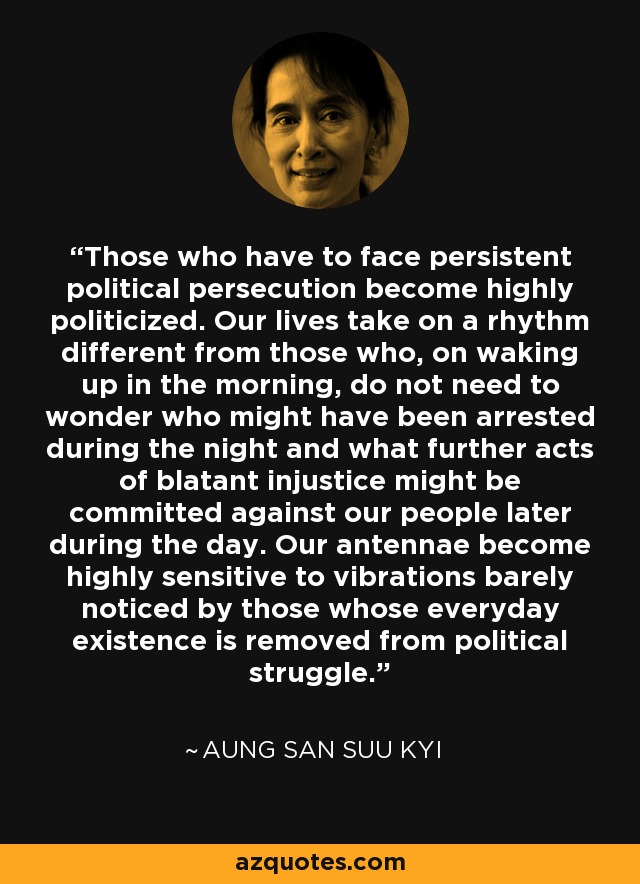 Those who have to face persistent political persecution become highly politicized. Our lives take on a rhythm different from those who, on waking up in the morning, do not need to wonder who might have been arrested during the night and what further acts of blatant injustice might be committed against our people later during the day. Our antennae become highly sensitive to vibrations barely noticed by those whose everyday existence is removed from political struggle. - Aung San Suu Kyi