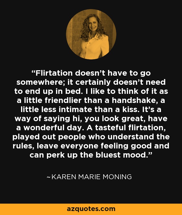 Flirtation doesn't have to go somewhere; it certainly doesn't need to end up in bed. I like to think of it as a little friendlier than a handshake, a little less intimate than a kiss. It's a way of saying hi, you look great, have a wonderful day. A tasteful flirtation, played out people who understand the rules, leave everyone feeling good and can perk up the bluest mood. - Karen Marie Moning