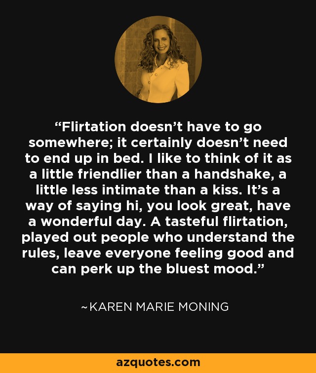 Flirtation doesn't have to go somewhere; it certainly doesn't need to end up in bed. I like to think of it as a little friendlier than a handshake, a little less intimate than a kiss. It's a way of saying hi, you look great, have a wonderful day. A tasteful flirtation, played out people who understand the rules, leave everyone feeling good and can perk up the bluest mood. - Karen Marie Moning