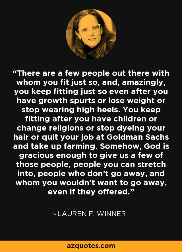 There are a few people out there with whom you fit just so, and, amazingly, you keep fitting just so even after you have growth spurts or lose weight or stop wearing high heels. You keep fitting after you have children or change religions or stop dyeing your hair or quit your job at Goldman Sachs and take up farming. Somehow, God is gracious enough to give us a few of those people, people you can stretch into, people who don't go away, and whom you wouldn't want to go away, even if they offered. - Lauren F. Winner