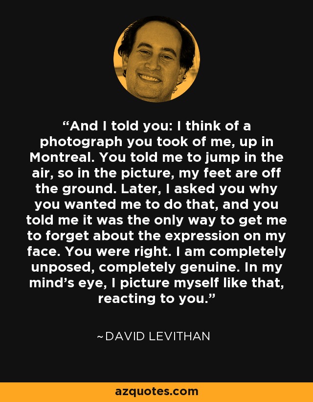 And I told you: I think of a photograph you took of me, up in Montreal. You told me to jump in the air, so in the picture, my feet are off the ground. Later, I asked you why you wanted me to do that, and you told me it was the only way to get me to forget about the expression on my face. You were right. I am completely unposed, completely genuine. In my mind’s eye, I picture myself like that, reacting to you. - David Levithan