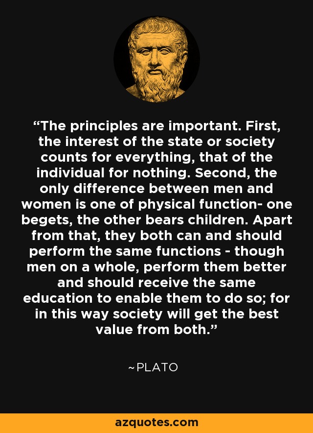 The principles are important. First, the interest of the state or society counts for everything, that of the individual for nothing. Second, the only difference between men and women is one of physical function- one begets, the other bears children. Apart from that, they both can and should perform the same functions - though men on a whole, perform them better and should receive the same education to enable them to do so; for in this way society will get the best value from both. - Plato
