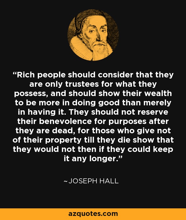 Rich people should consider that they are only trustees for what they possess, and should show their wealth to be more in doing good than merely in having it. They should not reserve their benevolence for purposes after they are dead, for those who give not of their property till they die show that they would not then if they could keep it any longer. - Joseph Hall