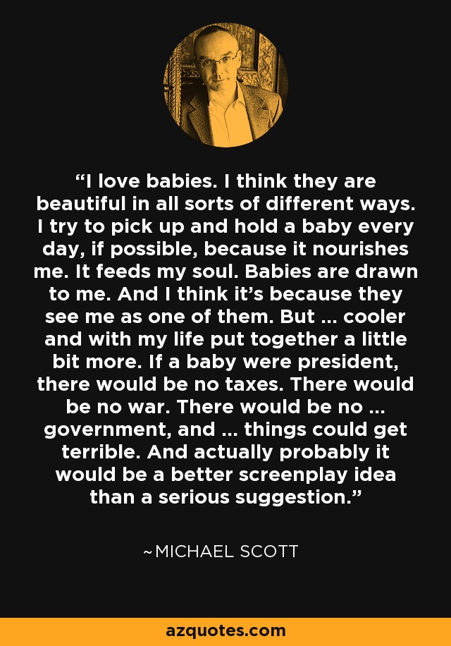 I love babies. I think they are beautiful in all sorts of different ways. I try to pick up and hold a baby every day, if possible, because it nourishes me. It feeds my soul. Babies are drawn to me. And I think it's because they see me as one of them. But ... cooler and with my life put together a little bit more. If a baby were president, there would be no taxes. There would be no war. There would be no ... government, and ... things could get terrible. And actually probably it would be a better screenplay idea than a serious suggestion. - Michael Scott