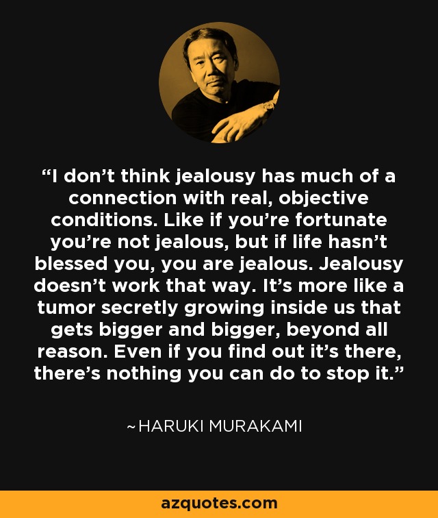 I don't think jealousy has much of a connection with real, objective conditions. Like if you're fortunate you're not jealous, but if life hasn't blessed you, you are jealous. Jealousy doesn't work that way. It's more like a tumor secretly growing inside us that gets bigger and bigger, beyond all reason. Even if you find out it's there, there's nothing you can do to stop it. - Haruki Murakami