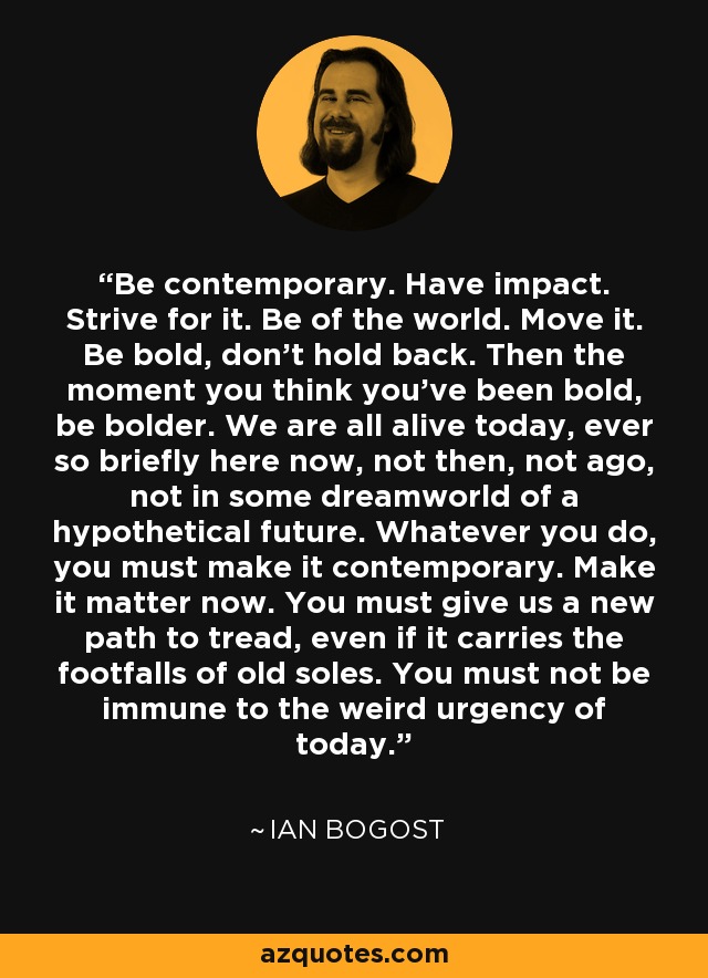 Be contemporary. Have impact. Strive for it. Be of the world. Move it. Be bold, don’t hold back. Then the moment you think you’ve been bold, be bolder. We are all alive today, ever so briefly here now, not then, not ago, not in some dreamworld of a hypothetical future. Whatever you do, you must make it contemporary. Make it matter now. You must give us a new path to tread, even if it carries the footfalls of old soles. You must not be immune to the weird urgency of today. - Ian Bogost