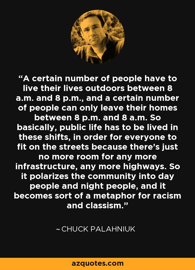 A certain number of people have to live their lives outdoors between 8 a.m. and 8 p.m., and a certain number of people can only leave their homes between 8 p.m. and 8 a.m. So basically, public life has to be lived in these shifts, in order for everyone to fit on the streets because there's just no more room for any more infrastructure, any more highways. So it polarizes the community into day people and night people, and it becomes sort of a metaphor for racism and classism. - Chuck Palahniuk