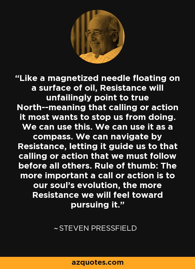 Like a magnetized needle floating on a surface of oil, Resistance will unfailingly point to true North--meaning that calling or action it most wants to stop us from doing. We can use this. We can use it as a compass. We can navigate by Resistance, letting it guide us to that calling or action that we must follow before all others. Rule of thumb: The more important a call or action is to our soul's evolution, the more Resistance we will feel toward pursuing it. - Steven Pressfield