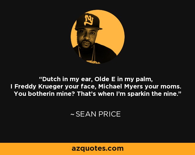 Dutch in my ear, Olde E in my palm, I Freddy Krueger your face, Michael Myers your moms. You botherin mine? That's when I'm sparkin the nine. - Sean Price