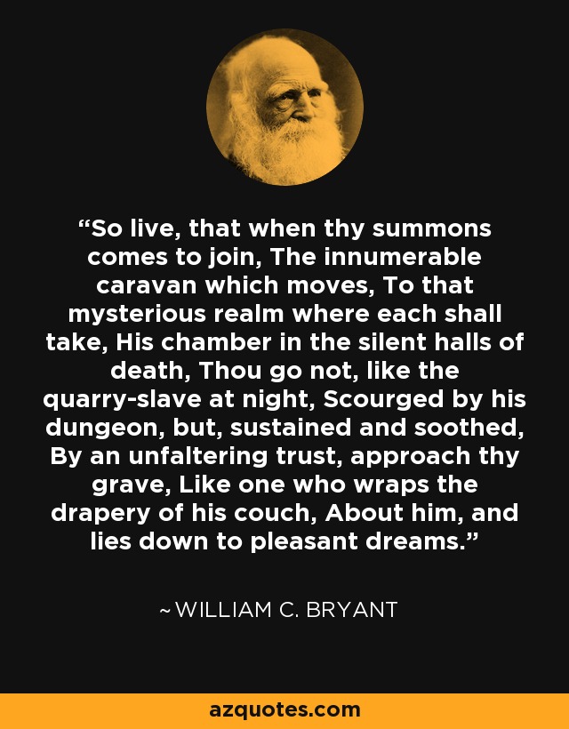 So live, that when thy summons comes to join, The innumerable caravan which moves, To that mysterious realm where each shall take, His chamber in the silent halls of death, Thou go not, like the quarry-slave at night, Scourged by his dungeon, but, sustained and soothed, By an unfaltering trust, approach thy grave, Like one who wraps the drapery of his couch, About him, and lies down to pleasant dreams. - William C. Bryant