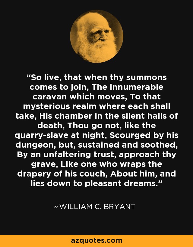 So live, that when thy summons comes to join, The innumerable caravan which moves, To that mysterious realm where each shall take, His chamber in the silent halls of death, Thou go not, like the quarry-slave at night, Scourged by his dungeon, but, sustained and soothed, By an unfaltering trust, approach thy grave, Like one who wraps the drapery of his couch, About him, and lies down to pleasant dreams. - William C. Bryant