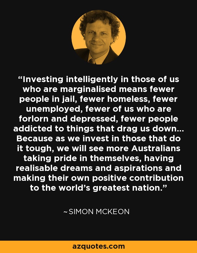 Investing intelligently in those of us who are marginalised means fewer people in jail, fewer homeless, fewer unemployed, fewer of us who are forlorn and depressed, fewer people addicted to things that drag us down... Because as we invest in those that do it tough, we will see more Australians taking pride in themselves, having realisable dreams and aspirations and making their own positive contribution to the world's greatest nation. - Simon McKeon